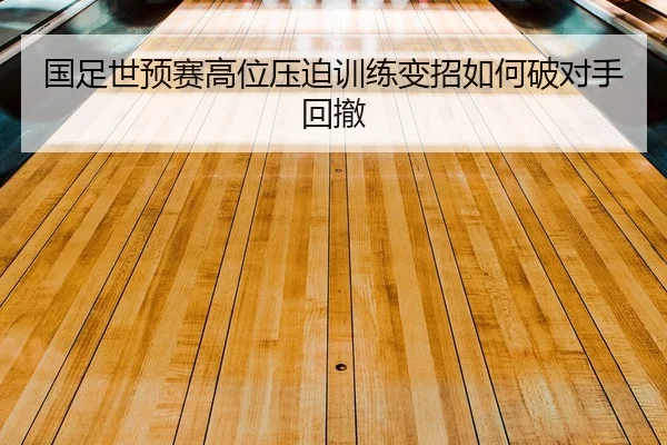 国足世预赛高位压迫训练变招如何破对手回撤